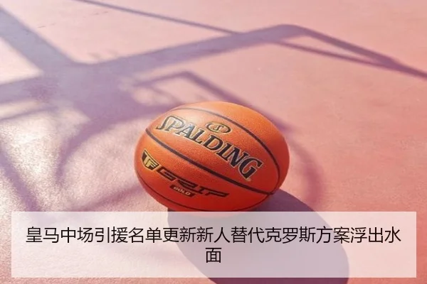 皇马中场引援名单更新新人替代克罗斯方案浮出水面