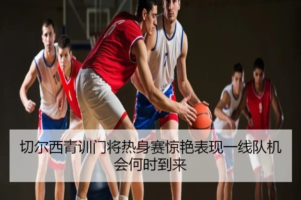 切尔西青训门将热身赛惊艳表现一线队机会何时到来