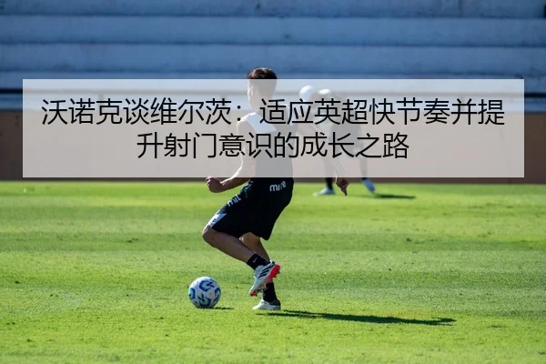 沃诺克谈维尔茨：适应英超快节奏并提升射门意识的成长之路（kaiyun）